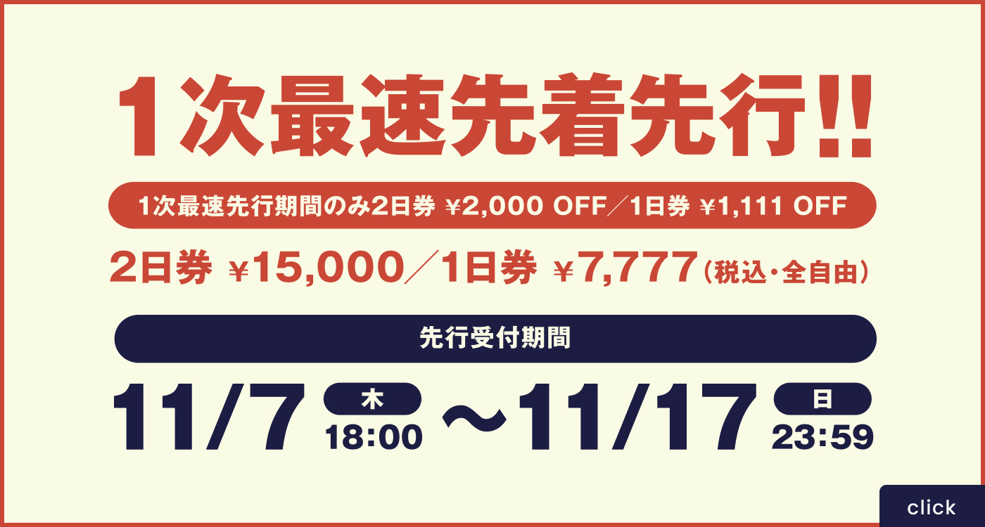 一次最速先着先行！ 一次最速先行期間のみ2日券¥2,000off/1日券¥1,111off 2日券¥15,000off/1日券¥7,777(税込・全自由) 先行受付期間11/7(木)18:00〜11/17(日)23:59